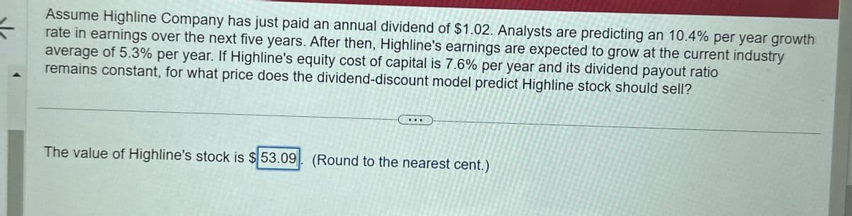 Assume Highline Company has just paid an annual dividend of $1.02. Analysts are predicting an 10.4% per year growth
rate in earnings over the next five years. After then, Highline's earnings are expected to grow at the current industry
average of 5.3% per year. If Highline's equity cost of capital is 7.6% per year and its dividend payout ratio
remains constant, for what price does the dividend-discount model predict Highline stock should sell?
The value of Highline's stock is $53.09 (Round to the nearest cent.)