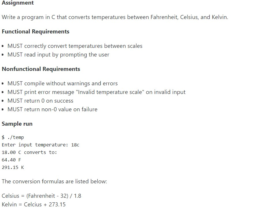 Assignment
Write a program in C that converts temperatures between Fahrenheit, Celsius, and Kelvin.
Functional Requirements
• MUST correctly convert temperatures between scales
• MUST read input by prompting the user
Nonfunctional Requirements
• MUST compile without warnings and errors
• MUST print error message "Invalid temperature scale" on invalid input
• MUST return 0 on success
• MUST return non-0 value on failure
Sample run
$ ./temp
Enter input temperature: 18c
18.00 C converts to:
64.40 F
291.15 Κ
The conversion formulas are listed below:
Celsius = (Fahrenheit - 32) / 1.8
Kelvin = Celcius + 273.15
