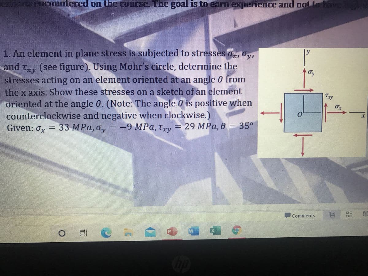 s Cncountered on the course The goal is to earn experience and not to have
1. An element in plane stress is subjected to stresses o, Oy,
ly
and Txy (see figure). Using Mohr's circle, determine the
stresses acting on an element oriented at an angle 0 from
the x axis. Show these stresses on a sketch of an element
oriented at the angle 0. (Note: The angle 0 is positive when
counterclockwise and negative when clockwise.)
Given: 0, = 33 MPa, o,
Try
-9 MPa, tv = 29 MPa, 0 = 35°
%3D
Comments 8 E
道
