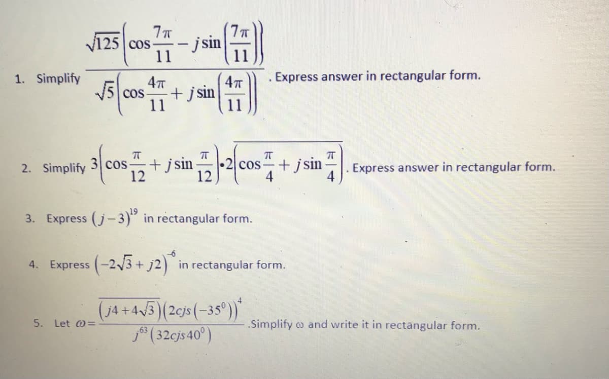 125 cos-
- jsin
11
11
1. Simplify
AT
Express answer in rectangular form.
5 cos
11
+j sin
11
+jsin
3 cos
12
+jsin
n
2. Simplify
COS
Express answer in rectangular form.
3. Express (j-3)" in rectangular form.
4. Express (-2V3+ j2) in rectangular form.
(j4+43)(2cjs(-35°)*
(32cjs 40°)
Let @=
.Simplify co and write it in rectângular form.
5.
