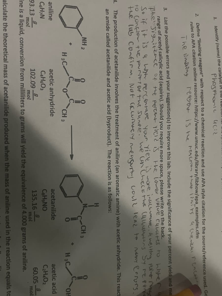 1.
3.
2.
Identify (name) the catalyst in the Tea
Define "limiting reagent" with respect to a chemical reaction and use APA style citation for the source/reference used. Ge
rules to APA citation online resource: https://www.umuc.edu/library/libhow/apa_examples.cfm
The limiting
reaser is the reaction that linits a chemica, rencat's
List the possible errors and your suggestion(s) to improve this lab. Include the significance of your percent yield and me
range of acetyl salicylic acid (aspirin). Should you require more space, please write on the back.
The Significance of the percent yield is
the lower value eyvates to higher
So if it is a high percentage your yiek is more inaccurate. A welting point range
to confirm the purity of the Sunpre. We Can Check the Callucions by reperce
many errors.
the lub Confirm. Not accurately measuring
could lead to
4. The production of acetanilide involves the treatment of aniline (an aromatic amine) with acetic anhydride. This react
an amide called acetanilide and acetic acid (byproduct). The reaction is as follows:
NH 2
o
aniline
C6H7N
g
mol
Phosphonic acid
+
H3C-
CH 3
acetic anhydride
C4H603
102.09
acetanilide
C&H,NO
135.16
CH 3
H3C
OH
acetic acid
C₂H4O2
60.05
g
mol
93.13
9
9
mol
mol
ine is a liquid, conversion from milliliters to grams will yield the equivalence of 4.000 grams of aniline.
alculate the theoretical mass of acetanilide produced when the mass of aniline used in the reaction equals to