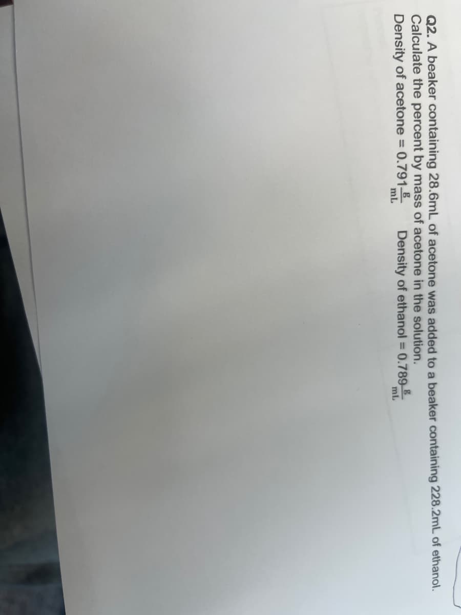 Q2. A beaker containing 28.6mL of acetone was added to a beaker containing 228.2mL of ethanol.
Calculate the percent by mass of acetone in the solution.
Density of acetone = 0.791_
Density of ethanol = 0.789
mL
mL