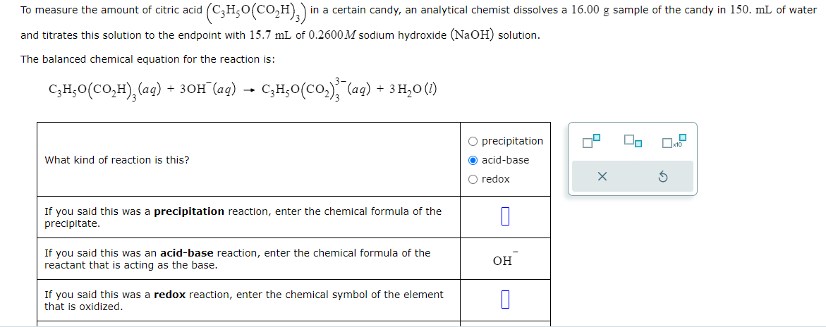 To measure the amount of citric acid
and titrates this solution to the endpoint with 15.7 mL of 0.2600M sodium hydroxide (NaOH) solution.
The balanced chemical equation for the reaction is:
C₂H₂O(CO₂H)₂(aq) + 3OH¯(aq) → C3H₂O(CO₂)²¯(aq) + 3 H₂O (1)
(CHO(CO,H),) in a certain candy, an analytical chemist dissolves a 16.00 g sample of the candy in 150. mL of water
What kind of reaction is this?
If you said this was a precipitation reaction, enter the chemical formula of the
precipitate.
If you said this was an acid-base reaction, enter the chemical formula of the
reactant that is acting as the base.
If you said this was a redox reaction, enter the chemical symbol of the element
that is oxidized.
O precipitation
O acid-base
O redox
0
OH
4
X
2
3
x10