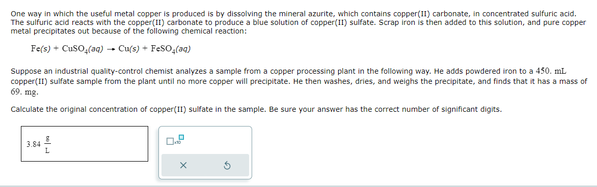 One way in which the useful metal copper is produced is by dissolving the mineral azurite, which contains copper(II) carbonate, in concentrated sulfuric acid.
The sulfuric acid reacts with the copper(II) carbonate to produce a blue solution of copper(II) sulfate. Scrap iron is then added to this solution, and pure copper
metal precipitates out because of the following chemical reaction:
Fe(s) + CuSO4(aq) → Cu(s) + FeSO4(aq)
Suppose an industrial quality-control chemist analyzes a sample from a copper processing plant in the following way. He adds powdered iron to a 450. mL
copper(II) sulfate sample from the plant until no more copper will precipitate. He then washes, dries, and weighs the precipitate, and finds that it has a mass of
69. mg.
Calculate the original concentration of copper(II) sulfate in the sample. Be sure your answer has the correct number of significant digits.
3.84
g
0
X
3