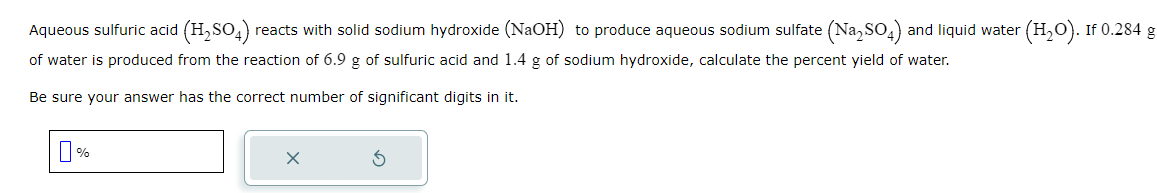Aqueous sulfuric acid (H₂SO4) reacts with solid sodium hydroxide (NaOH) to produce aqueous sodium sulfate (Na₂SO4) and liquid water (H₂O). If 0.284 g
of water is produced from the reaction of 6.9 g of sulfuric acid and 1.4 g of sodium hydroxide, calculate the percent yield of water.
Be sure your answer has the correct number of significant digits in it.
%
x