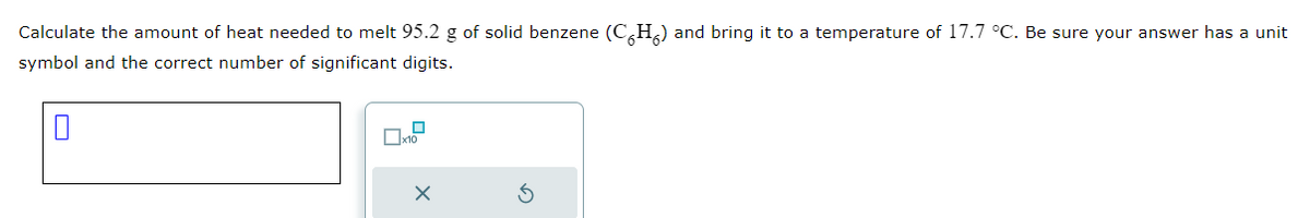 Calculate the amount of heat needed to melt 95.2 g of solid benzene (CH) and bring it to a temperature of 17.7 °C. Be sure your answer has a unit
symbol and the correct number of significant digits.
☐
x10
X