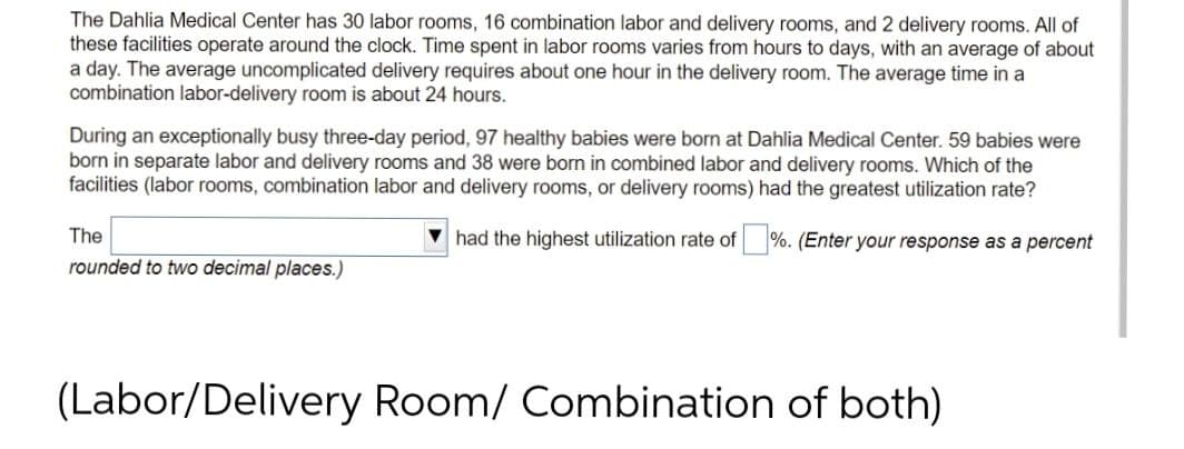 The Dahlia Medical Center has 30 labor rooms, 16 combination labor and delivery rooms, and 2 delivery rooms. All of
these facilities operate around the clock. Time spent in labor rooms varies from hours to days, with an average of about
a day. The average uncomplicated delivery requires about one hour in the delivery room. The average time in a
combination labor-delivery room is about 24 hours.
During an exceptionally busy three-day period, 97 healthy babies were born at Dahlia Medical Center. 59 babies were
born in separate labor and delivery rooms and 38 were born in combined labor and delivery rooms. Which of the
facilities (labor rooms, combination labor and delivery rooms, or delivery rooms) had the greatest utilization rate?
had the highest utilization rate of %. (Enter your response as a percent
The
rounded to two decimal places.)
(Labor/Delivery Room/ Combination of both)