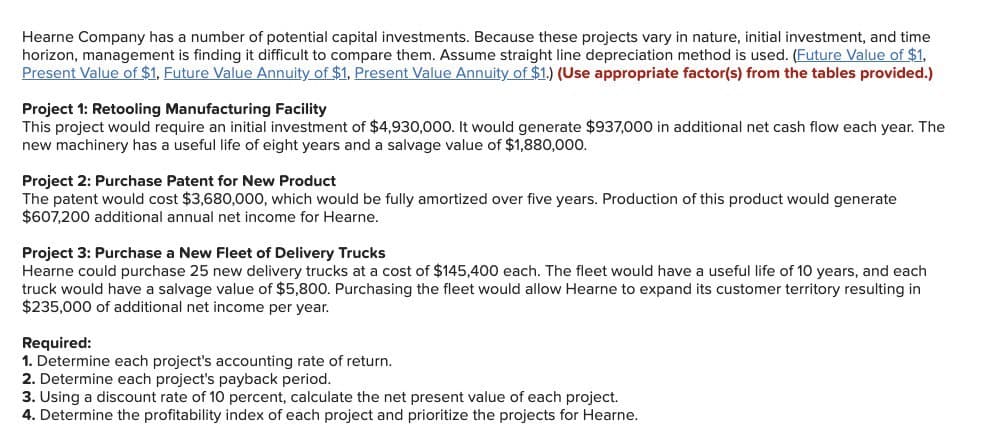 Hearne Company has a number of potential capital investments. Because these projects vary in nature, initial investment, and time
horizon, management is finding it difficult to compare them. Assume straight line depreciation method is used. (Future Value of $1,
Present Value of $1, Future Value Annuity of $1, Present Value Annuity of $1.) (Use appropriate factor(s) from the tables provided.)
Project 1: Retooling Manufacturing Facility
This project would require an initial investment of $4,930,000. It would generate $937,000 in additional net cash flow each year. The
new machinery has a useful life of eight years and a salvage value of $1,880,000.
Project 2: Purchase Patent for New Product
The patent would cost $3,680,000, which would be fully amortized over five years. Production of this product would generate
$607,200 additional annual net income for Hearne.
Project 3: Purchase a New Fleet of Delivery Trucks
Hearne could purchase 25 new delivery trucks at a cost of $145,400 each. The fleet would have a useful life of 10 years, and each
truck would have a salvage value of $5,800. Purchasing the fleet would allow Hearne to expand its customer territory resulting in
$235,000 of additional net income per year.
Required:
1. Determine each project's accounting rate of return.
2. Determine each project's payback period.
3. Using a discount rate of 10 percent, calculate the net present value of each project.
4. Determine the profitability index of each project and prioritize the projects for Hearne.