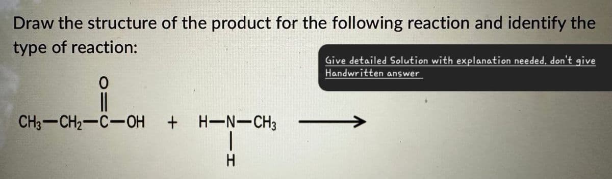 Draw the structure of the product for the following reaction and identify the
type of reaction:
0
CH3-CH2-C-OH + H-N-CH3
H
Give detailed Solution with explanation needed. don't give
Handwritten answer