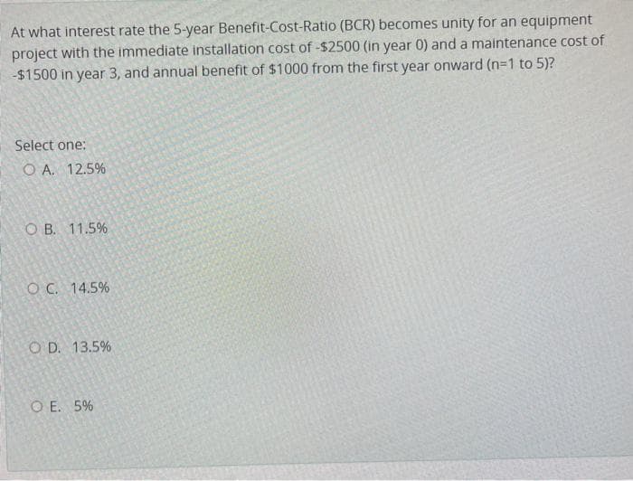 At what interest rate the 5-year Benefit-Cost-Ratio (BCR) becomes unity for an equipment
project with the immediate installation cost of -$2500 (in year 0) and a maintenance cost of
-$1500 in year 3, and annual benefit of $1000 from the first year onward (n=1 to 5)?
Select one:
O A. 12.5%
O B. 11.5%
OC. 14.5%
O D. 13.5%
O E. 5%
