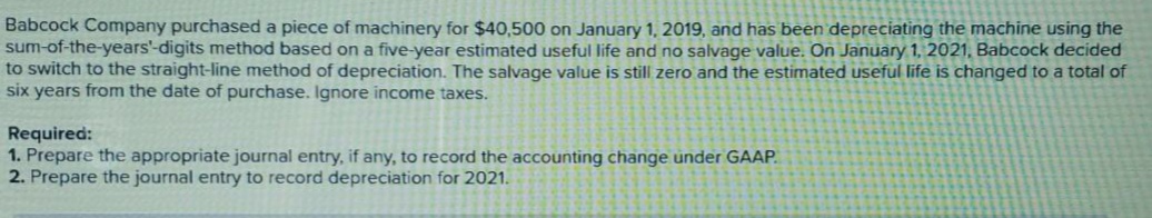 Babcock Company purchased a piece of machinery for $40,500 on January 1, 2019, and has been depreciating the machine using the
sum-of-the-years'-digits method based on a five-year estimated useful life and no salvage value. On January 1, 2021, Babcock decided
to switch to the straight-line method of depreciation. The salvage value is still zero and the estimated useful life is changed to a total of
six years from the date of purchase. Ignore income taxes.
Required:
1. Prepare the appropriate journal entry, if any, to record the accounting change under GAAP.
2. Prepare the journal entry to record depreciation for 2021.
