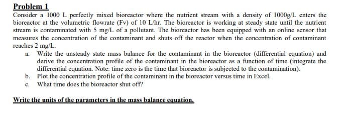 Problem 1
Consider a 1000 L perfectly mixed bioreactor where the nutrient stream with a density of 1000g/L enters the
bioreactor at the volumetric flowrate (Fv) of 10 L/hr. The bioreactor is working at steady state until the nutrient
stream is contaminated with 5 mg/L of a pollutant. The bioreactor has been equipped with an online sensor that
measures the concentration of the contaminant and shuts off the reactor when the concentration of contaminant
reaches 2 mg/L.
a.
Write the unsteady state mass balance for the contaminant in the bioreactor (differential equation) and
derive the concentration profile of the contaminant in the bioreactor as a function of time (integrate the
differential equation. Note: time zero is the time that bioreactor is subjected to the contamination).
Plot the concentration profile of the contaminant in the bioreactor versus time in Excel.
b.
c. What time does the bioreactor shut off?
Write the units of the parameters in the mass balance equation.