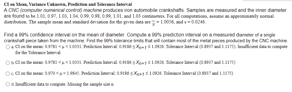 CI on Mean, Variance Unknown, Prediction and Tolerance Interval
A CNC (computer numerical control) machine produces iron automobile crankshafts. Samples are measured and the inner diameter
are found to be 1.01, 0.97, 1.03, 1.04, 0.99, 0.98, 0.99, 1.01, and 1.03 centimeters. For all computations, assume an approximately normal
distribution. The sample mean and standard deviation for the given data are = 1.0056, and s = 0.0246.
Find a 99% confidence interval on the mean of diameter. Compute a 99% prediction interval on a measured diameter of a single
crankshaft piece taken from the machine. Find the 99% tolerance limits that will contain most of the metal pieces produced by the CNC machine.
O a. CI on the mean: 0.9781 < u<1.0331. Prediction Interval: 0.9186 <Xn+1<1.0926. Tolerance Interval (0.8937 and 1.1175). Insufficient data to compute
for the Tolerance Interval
O b.CI on the mean: 0.9781 < u<1.0331. Prediction Interval: 0.9186<Xn+1$1.0926. Tolerance Interval (0.8937 and 1.1175)
O. CI on the mean: 0.970 <u< 1.9845. Prediction Interval: 0.9186 s<Xp+1<1.0926. Tolerance Interval (0.8937 and 1.1175)
O d. Insufficient data to compute. Missing the sample size n

