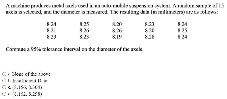 A machine produces metal axels used in an auto-mobile suspension system. A random sample of 15
axels is selected, and the diameter is measured. The resulting data (in millimeters) are as follows:
8.25
8.26
8.23
8.23
8.20
8.28
8.24
8.24
8.20
8.26
8.21
8.25
8.23
8.19
8.24
Compute a 95% tolerance interval on the diameter of the axels.
a. None of the above
b. Insufficient Data
O c. (8.156, 8.304)
O d. (8.162, 8.298)
