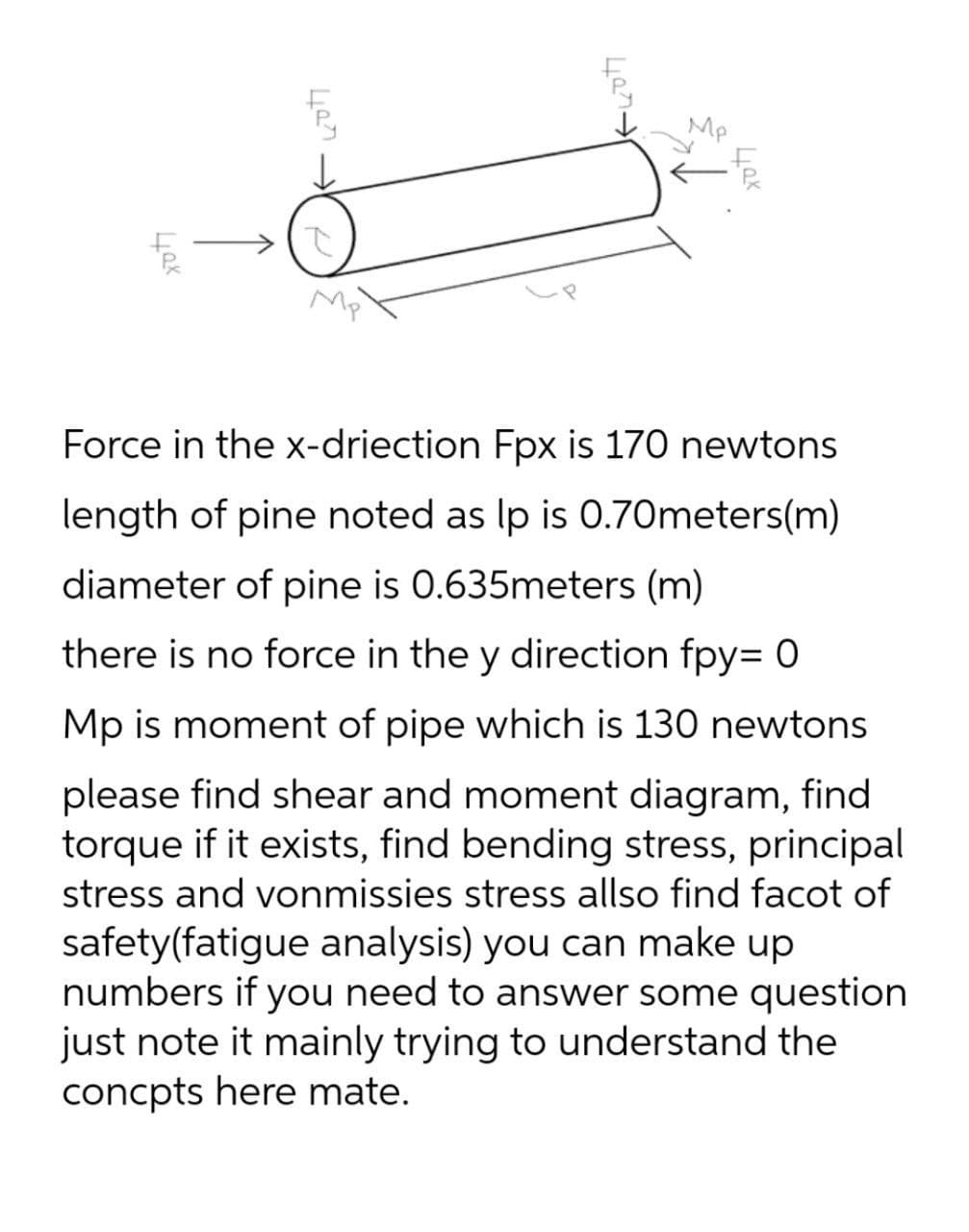 x077
487
Mp
40x
Mp
Force in the x-driection Fpx is 170 newtons
length of pine noted as lp is 0.70meters(m)
diameter of pine is 0.635meters (m)
there is no force in the y direction fpy= 0
Mp is moment of pipe which is 130 newtons
please find shear and moment diagram, find
torque if it exists, find bending stress, principal
stress and vonmissies stress allso find facot of
safety(fatigue analysis) you can make up
numbers if you need to answer some question
just note it mainly trying to understand the
concpts here mate.