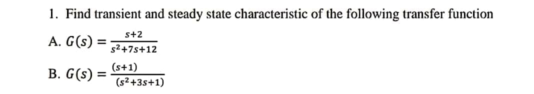 1. Find transient and steady state characteristic of the following transfer function
s+2
A. G(s) :
s2+7s+12
В. G (s)
(s+1)
%3D
(s2+3s+1)
