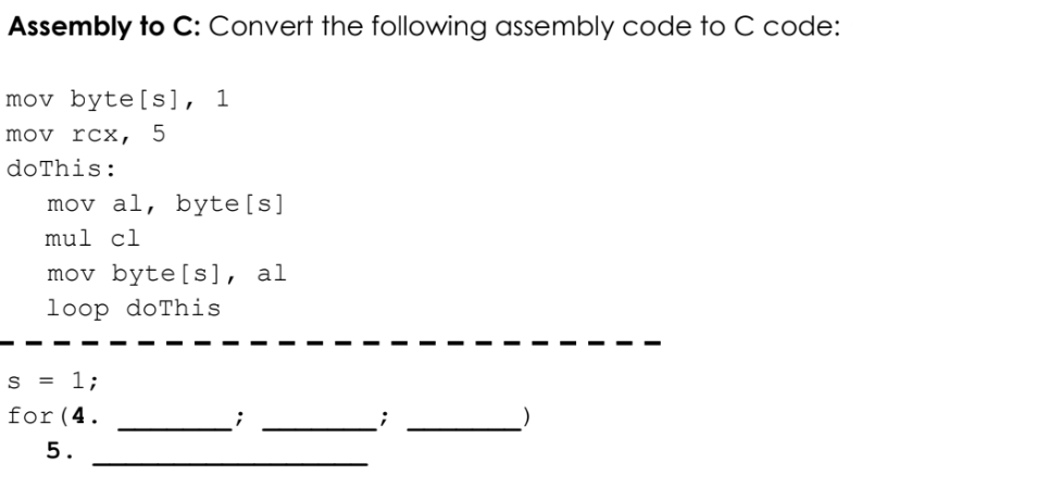 Assembly to C: Convert the following assembly code to C code:
mov byte[s], 1
mov rcx, 5
doThis:
mov al, byte[s]
mul cl
mov byte[s], al
loop doThis
s = 1;
for(4.
5.
