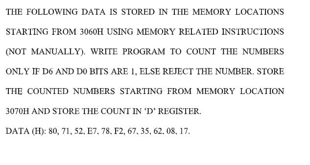 THE FOLLOWING DATA IS STORED IN THE MEMORY LOCATIONS
STARTING FROM 3060H USING MEMORY RELATED INSTRUCTIONS
(NOT MANUALLY). WRITE PROGRAM TO COUNT THE NUMBERS
ONLY IF D6 AND D0 BITS ARE 1, ELSE REJECT THE NUMBER. STORE
THE COUNTED NUMBERS STARTING FROM MEMORY LOCATION
3070H AND STORE THE COUNT IN 'D' REGISTER.
DATA (H): 80, 71, 52, E7, 78, F2, 67, 35, 62, 08, 17.