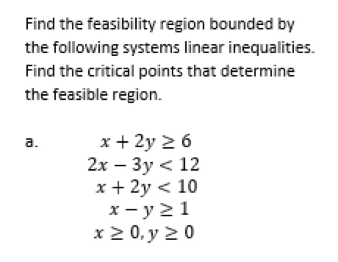 Find the feasibility region bounded by
the following systems linear inequalities.
Find the critical points that determine
the feasible region.
a.
x + 2y ≥ 6
2x - 3y < 12
x + 2y < 10
x-y≥1
x ≥ 0, y ≥ 0