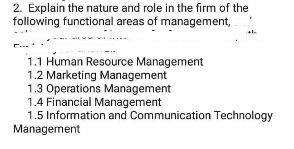 2. Explain the nature and role in the firm of the
following functional areas of management,
th
1.1 Human Resource Management
1.2 Marketing Management
1.3 Operations Management
1.4 Financial Management
1.5 Information and Communication Technology
Management