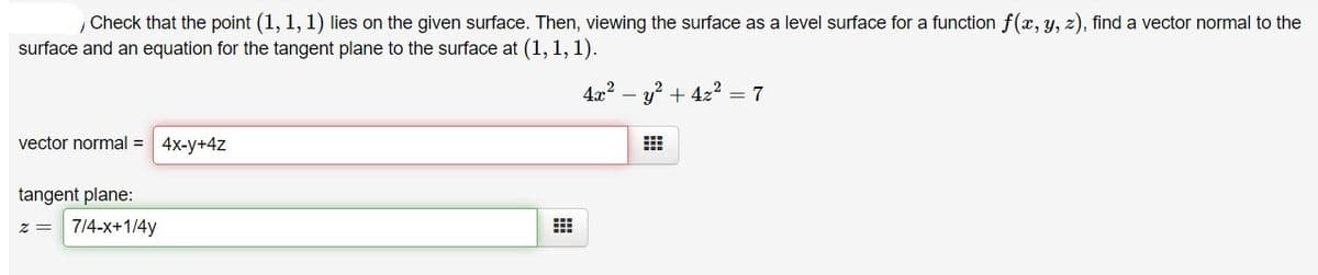 Check that the point (1, 1, 1) lies on the given surface. Then, viewing the surface as a level surface for a function f(x, y, z), find a vector normal to the
surface and an equation for the tangent plane to the surface at (1, 1, 1).
4x2 – y? + 4z2 = 7
vector normal = 4x-y+4z
tangent plane:
= Z
7/4-x+1/4y
