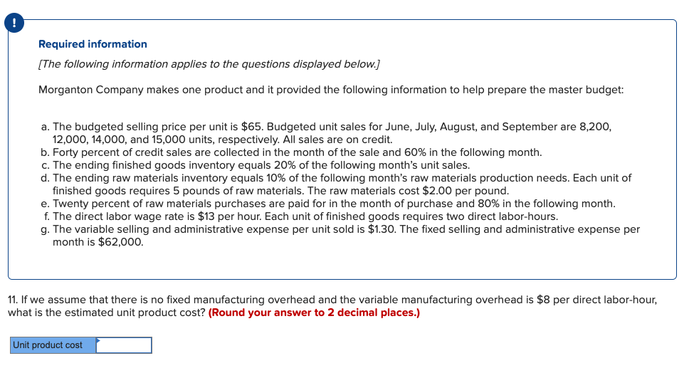 Required information
[The following information applies to the questions displayed below.]
Morganton Company makes one product and it provided the following information to help prepare the master budget:
a. The budgeted selling price per unit is $65. Budgeted unit sales for June, July, August, and September are 8,200,
12,000, 14,000, and 15,000 units, respectively. All sales are on credit.
b. Forty percent of credit sales are collected in the month of the sale and 60% in the following month.
c. The ending finished goods inventory equals 20% of the following month's unit sales.
d. The ending raw materials inventory equals 10% of the following month's raw materials production needs. Each unit of
finished goods requires 5 pounds of raw materials. The raw materials cost $2.00 per pound.
e. Twenty percent of raw materials purchases are paid for in the month of purchase and 80% in the following month.
f. The direct labor wage rate is $13 per hour. Each unit of finished goods requires two direct labor-hours.
g. The variable selling and administrative expense per unit sold is $1.30. The fixed selling and administrative expense per
month is $62,000.
11. If we assume that there is no fixed manufacturing overhead and the variable manufacturing overhead is $8 per direct labor-hour,
what is the estimated unit product cost? (Round your answer to 2 decimal places.)
Unit product cost
