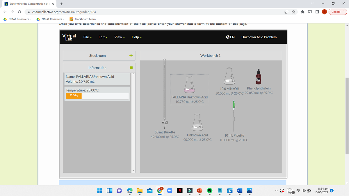 H Determine the Concentration of
+
i chemcollective.org/activities/autograded/124
Update :
A NMAT Reviewers -.
A NMAT Reviewers -..
Blackboard Learn
Once you nave aeterminea the concentration of the acia, piease enter your answer into a form at the Dottom oI this page.
Virtual
O EN
Unknown Acid Problem
File -
Edit -
View -
Help -
Lab
Stockroom
Workbench 1
Information
Name: FALLARIA Unknown Acid
Volume: 10.750 mL
10.0 M NAOH
Phenolphthalein
Temperature: 25.00°C
50.000 mL @ 25.0°C 99.850 mL @ 25.0°C
25.0 deg
FALLARIA Unknown Acid
10.750 mL @ 25.0°C
50 mL Burette
49.400 mL @ 25.0°C
Unknown Acid
10 mL Pipette
90.000 mL @ 25.0°C
0.0000 mL @ 25.0°C
ENG
11:54 am
US
16/05/2022
*
