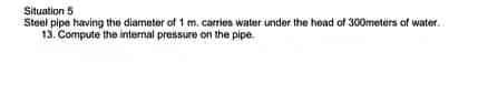 Situation 5
Steel pipe having the diameter of 1 m. carries water under the head of 300meters of water.
13. Compute the internal pressure on the pipe.