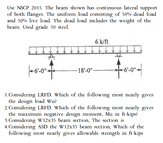 Use NSCP 2015. The beam shown has continuous lateral support
of both flanges. The uniform load consisting of 50% dead load
and 50% live load. The dead load includes the weight of the
beam. Used grade 50 steel.
6 k/ft
|--0-0²-
-18'-0"-
fo
4-6-
-6'-0"
1. Considering LRFD. Which of the following most nearly gives
the design load Wu?
2. Considering LRFD. Which of the following most nearly gives
the maximum negative design moment, Mu in ft-kips?
3. Considering W12x35 beam section, The section is
4. Considering ASD the W12x35 beam section, Which of the
following most nearly gives allowable strength in ft-kips