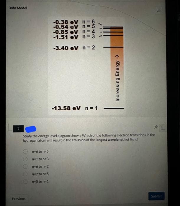 Bohr Model
N
Previous
-0.38 eV
-0.54 eV
n=6 to n=5
n=1 to n=3
n=6 to n=2
n=2 ton=5
n=5 ton=1
n = 6
n = 5
-0.85 eV n = 4
-1.51 eV n = 3
-3.40 eV n = 2
-13.58 eV n = 1
/***
Study the energy level diagram shown. Which of the following electron transitions in the
hydrogen atom will result in the emission of the longest wavelength of light?
Increasing Energy →
Submit