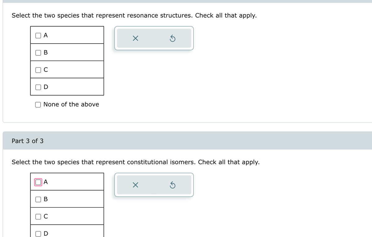 Select the two species that represent resonance structures. Check all that apply.
U
U
U
A
Part 3 of 3
U
B
D
None of the above
Select the two species that represent constitutional isomers. Check all that apply.
A
B
U
X
D
Ś
X