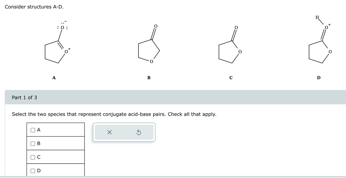 Consider structures A-D.
Part 1 of 3
U
A
B
Select the two species that represent conjugate acid-base pairs. Check all that apply.
U
A
D
: 0:
x O
B
X
C
H
Ꭰ