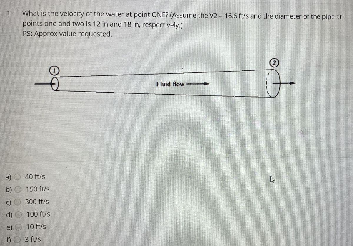 1 -
f)
What is the velocity of the water at point ONE? (Assume the V2 = 16.6 ft/s and the diameter of the pipe at
points one and two is 12 in and 18 in, respectively.)
PS: Approx value requested.
40 ft/s
150 ft/s
300 ft/s
100 ft/s
10 ft/s
3 ft/s
Fluid flow
-
3
