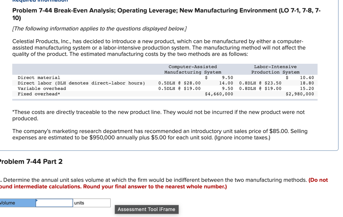 Problem 7-44 Break-Even Analysis; Operating Leverage; New Manufacturing Environment (LO 7-1, 7-8, 7-
10)
[The following information applies to the questions displayed below.]
Celestial Products, Inc., has decided to introduce a new product, which can be manufactured by either a computer-
assisted manufacturing system or a labor-intensive production system. The manufacturing method will not affect the
quality of the product. The estimated manufacturing costs by the two methods are as follows:
Direct material
Direct labor (DLH denotes direct-labor hours)
Variable overhead
Fixed overhead*
Problem 7-44 Part 2
Computer-Assisted
Manufacturing System
$
Volume
0.5DLH @ $28.00
0.5DLH @ $19.00
units
9.50
14.00
9.50
$4,660,000
Labor-Intensive
*These costs are directly traceable to the new product line. They would not be incurred if the new product were not
produced.
Production System
$
The company's marketing research department has recommended an introductory unit sales price of $85.00. Selling
expenses are estimated to be $950,000 annually plus $5.00 for each unit sold. (Ignore income taxes.)
Assessment Tool iFrame
0.8DLH @ $23.50
0.8DLH @ $19.00
10.40
18.80
15.20
$2,980,000
. Determine the annual unit sales volume at which the firm would be indifferent between the two manufacturing methods. (Do not
ound intermediate calculations. Round your final answer to the nearest whole number.)