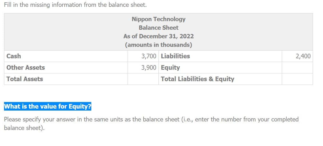 Fill in the missing information from the balance sheet.
Cash
Other Assets
Total Assets
Nippon Technology
Balance Sheet
As of December 31, 2022
(amounts in thousands)
3,700 Liabilities
3,900 Equity
Total Liabilities & Equity
2,400
What is the value for Equity?
Please specify your answer in the same units as the balance sheet (i.e., enter the number from your completed
balance sheet).