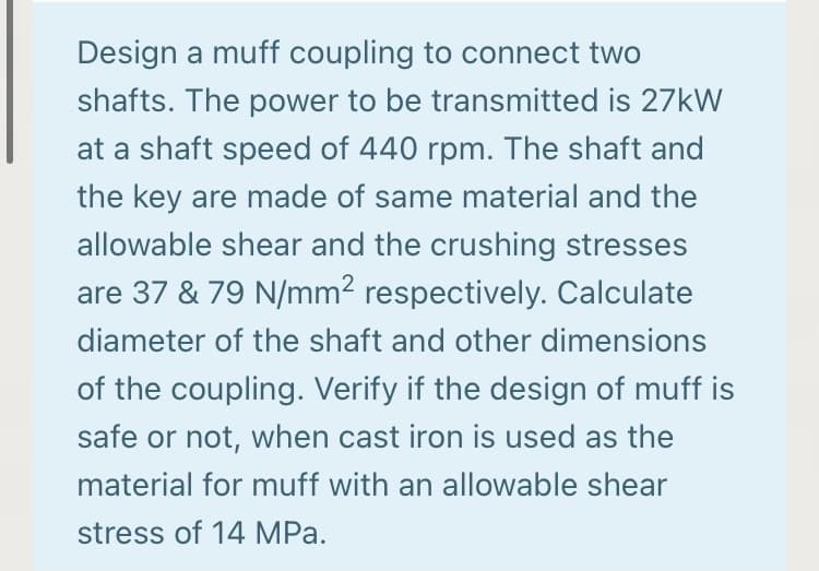 Design a muff coupling to connect two
shafts. The power to be transmitted is 27KW
at a shaft speed of 440 rpm. The shaft and
the key are made of same material and the
allowable shear and the crushing stresses
are 37 & 79 N/mm2 respectively. Calculate
diameter of the shaft and other dimensions
of the coupling. Verify if the design of muff is
safe or not, when cast iron is used as the
material for muff with an allowable shear
stress of 14 MPa.
