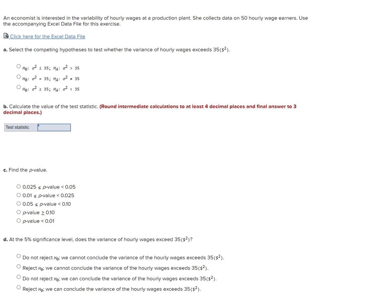 An economist is interested in the variability of hourly wages at a production plant. She collects data on 50 hourly wage earners. Use
the accompanying Excel Data File for this exercise.
Click here for the Excel Data File
a. Select the competing hypotheses to test whether the variance of hourly wages exceeds 35($2).
HØ:
0² ≤35; HA: 0² > 35
HØ: 02 = 35; HA: 0² # 35
Ho: 0² ≥ 35; HA: 0² < 35
b. Calculate the value of the test statistic. (Round intermediate calculations to at least 4 decimal places and final answer to 3
decimal places.)
Test statistic
c. Find the p-value.
O 0.025 ≤ p-value < 0.05
O 0.01 ≤ p-value < 0.025
0.05 ≤ p-value < 0.10
p-value > 0.10
O p-value < 0.01
d. At the 5% significance level, does the variance of hourly wages exceed 35($2)?
Do not reject Ho; we cannot conclude the variance of the hourly wages exceeds 35($²).
Reject Ho; we cannot conclude the variance of the hourly wages exceeds 35($²).
Do not reject Ho; we can conclude the variance of the hourly wages exceeds 35($²).
Reject Ho; we can conclude the variance of the hourly wages exceeds 35 ($²).