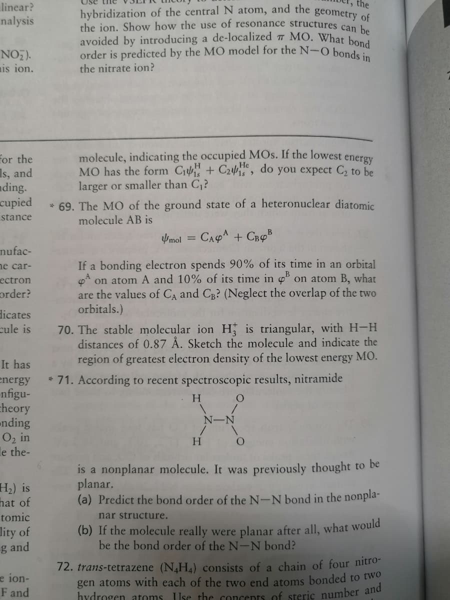 order is predicted by the MO model for the N-O bonds in
hybridization of the central N atom, and the geometry of
linear?
nalysis
the
the jon, Show how the use of resonance structures can b
avoided by introducing a de-localized MO. What b De
NO,).
is ion.
the nitrate ion?
for the
Is, and
ading.
cupied
stance
molecule, indicating the occupied MOs. If the lowest energy
MO has the form C + C24, do you expect C2 to be
larger or smaller than C?
* 69. The MO of the ground state of a heteronuclear diatomic
molecule AB is
Umol
CAPA + CROB
nufac-
ne car-
ectron
order?
If a bonding electron spends 90% of its time in an orbital
* on atom A and 10% of its time in o° on atom B, what
are the values of CA and CB? (Neglect the overlap of the two
orbitals.)
dicates
cule is
70. The stable molecular ion H is triangular, with H-H
distances of 0.87 Å. Sketch the molecule and indicate the
region of greatest electron density of the lowest energy MO.
It has
energy
* 71. According to recent spectroscopic results, nitramide
-nfigu-
cheory
nding
O2 in
le the-
H
N-N
H2) is
hat of
is a nonplanar molecule. It was previously thought to be
planar.
(a) Predict the bond order of the N-N bond in the nonpla-
tomic
nar structure.
lity of
g and
(b) If the molecule really were planar after all, what would
be the bond order of the N-N bond?
e ion-
F and
12. trans-tetrazene (N,H4) consists of a chain of four nitro-
gen atoms with each of the two end atoms bonded to two
hydrogen atoms. Use the concepts of steric number alld
