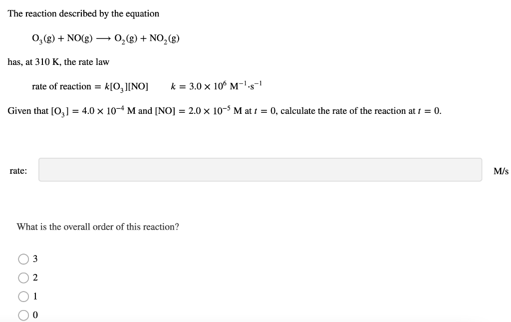 The reaction described by the equation
O₂(g) + NO(g)
has, at 310 K, the rate law
rate of reaction = k[O3 ][NO] k = 3.0 x 106 M-¹.s-1
Given that [0₂] = 4.0 × 10-4 M and [NO] = 2.0 × 10-5 M at t = 0, calculate the rate of the reaction at t = 0.
rate:
What is the overall order of this reaction?
ö808
3
O₂(g) + NO₂ (g)
2
1
M/s