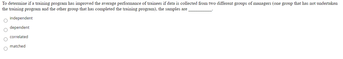 To determine if a training program has improved the average performance of trainees if data is collected from two different groups of managers (one group that has not undertaken
the training program and the other group that has completed the training program), the samples are
independent
dependent
correlated
matched
