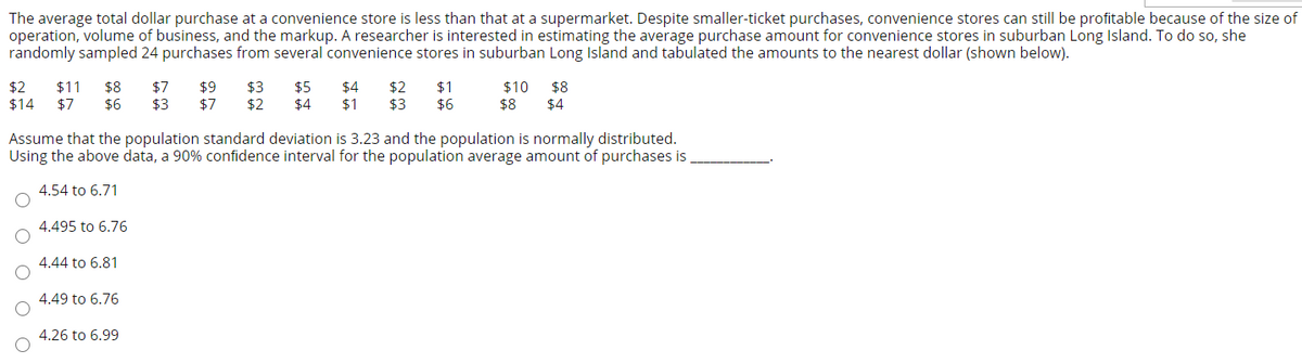 The average total dollar purchase at a convenience store is less than that at a supermarket. Despite smaller-ticket purchases, convenience stores can still be profitable because of the size of
operation, volume of business, and the markup. A researcher is interested in estimating the average purchase amount for convenience stores in suburban Long Island. To do so, she
randomly sampled 24 purchases from several convenience stores in suburban Long Island and tabulated the amounts to the nearest dollar (shown below).
$9
$7
$1
$2
$14
$11
$7
$8
$6
$7
$3
$3
$2
$5
$4
$4
$1
$2
$3
$10
$8
$8
$6
$4
Assume that the population standard deviation is 3.23 and the population is normally distributed.
Using the above data, a 90% confidence interval for the population average amount of purchases is
4.54 to 6.71
4.495 to 6.76
4.44 to 6.81
4.49 to 6.76
4.26 to 6.99
