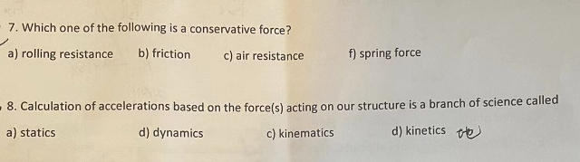 7. Which one of the following is a conservative force?
a) rolling resistance b) friction
c) air resistance
f) spring force
8. Calculation of accelerations based on the force(s) acting on our structure is a branch of science called
d) kinetics
a) statics
d) dynamics
c) kinematics