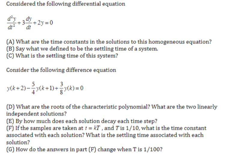 Considered the following differential equation
dªy dy
dt2 dt
+2y=0
(A) What are the time constants in the solutions to this homogeneous equation?
(B) Say what we defined to be the settling time of a system.
(C) What is the settling time of this system?
Consider the following difference equation
(k+2)-(+1)+(k)=0
(D) What are the roots of the characteristic polynomial? What are the two linearly
independent solutions?
(E) By how much does each solution decay each time step?
(F) If the samples are taken at t = kT, and Tis 1/10, what is the time constant
associated with each solution? What is the settling time associated with each
solution?
(G) How do the answers in part (F) change when T is 1/100?