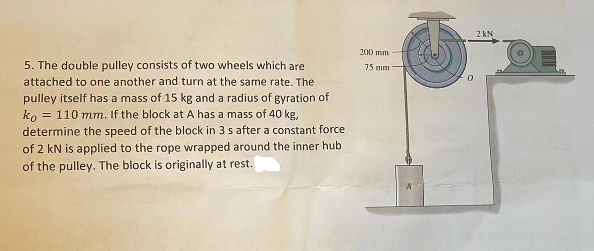 5. The double pulley consists of two wheels which are
attached to one another and turn at the same rate. The
pulley itself has a mass of 15 kg and a radius of gyration of
ko = 110 mm. If the block at A has a mass of 40 kg,
determine the speed of the block in 3 s after a constant force
of 2 kN is applied to the rope wrapped around the inner hub
of the pulley. The block is originally at rest.
200 mm
75 mm
0
2 kN