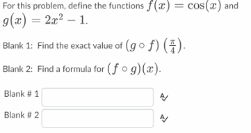 For this problem, define the functions f(x) = cos(x) and
9(x) = 2x2 – 1
Blank 1: Find the exact value of (go f) ().
Blank 2: Find a formula for (f o g)(x).
Blank # 1
Blank # 2
