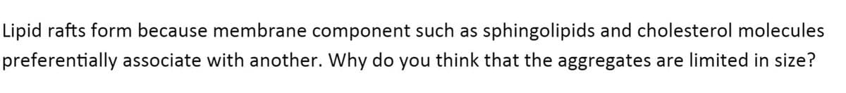 Lipid rafts form because membrane component such as sphingolipids and cholesterol molecules
preferentially associate with another. Why do you think that the aggregates are limited in size?
