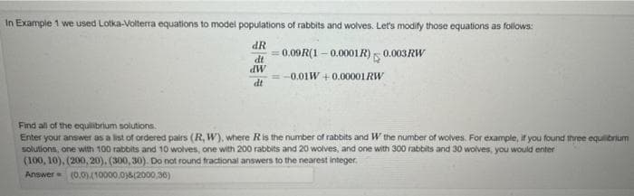 In Example 1 we used Lotka-Volterra equations to model populations of rabbits and wolves. Let's modify those equations as follows:
0.09R(1 – 0.0001R)5 0.003RW
dt
MP
= -0.01W +0.00001RW
dt
Find all of the equilibrium solutions.
Enter your answer as a list of ordered pairs (R, W), where Ris the number of rabbits and W the number of wolves. For example, ir you found three equilibrium
solutions, one with 100 rabbits and 10 wolves, one with 200 rabbits and 20 wolves, and one with 300 rabbits and 30 wolves, you would enter
(100, 10), (200, 20), (300, 30). Do not round tractional answers to the nearest integer.
Answer (0.0)(10000,0)8(2000,36)
