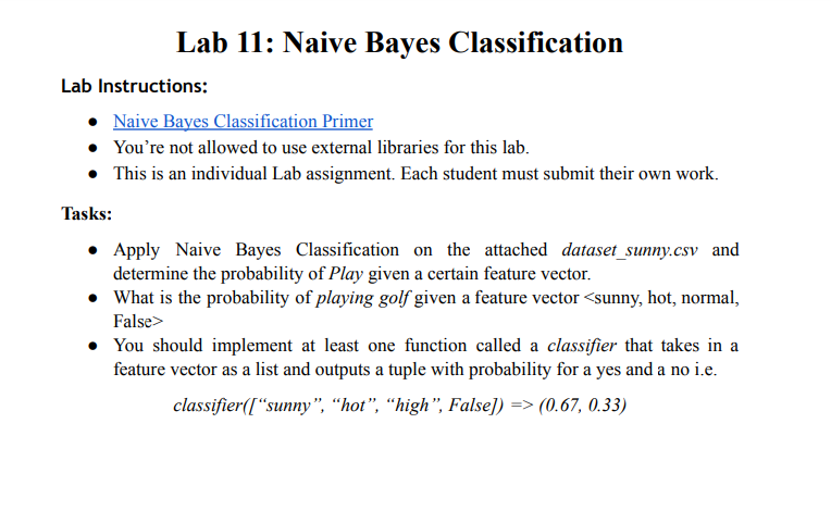Lab 11: Naive Bayes Classification
Lab Instructions:
Naive Bayes Classification Primer
• You're not allowed to use external libraries for this lab.
• This is an individual Lab assignment. Each student must submit their own work.
Tasks:
• Apply Naive Bayes Classification on the attached dataset_sunny.csv and
determine the probability of Play given a certain feature vector.
• What is the probability of playing golf given a feature vector <sunny, hot, normal,
False>
• You should implement at least one function called a classifier that takes in a
feature vector as a list and outputs a tuple with probability for a yes and a no i.e.
classifier([“sunny", “hot", "high", False]) => (0.67, 0.33)
