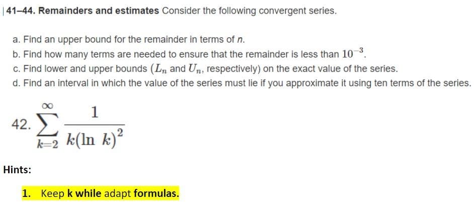 |41-44. Remainders and estimates Consider the following convergent series.
a. Find an upper bound for the remainder in terms of n.
b. Find how many terms are needed to ensure that the remainder is less than 10
c. Find lower and upper bounds (Ln and Un, respectively) on the exact value of the series.
d. Find an interval in which the value of the series must lie if you approximate it using ten terms of the series.
1
42.
k=2 k(ln k)?
Hints:
1. Keep k while adapt formulas.
