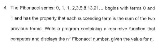 4. The Fibonacci series: 0, 1, 1, 2,3,5,8,13,21... begins with terms 0 and
1 and has the property that each succeeding term is the sum of the two
previous terms. Write a program containing a recursive function that
computes and displays the n" Fibonacci number, given the value for n.
